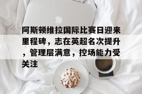 贝博娱乐 -阿斯顿维拉国际比赛日迎来里程碑，志在英超名次提升，管理层满意，控场能力受关注的简单介绍