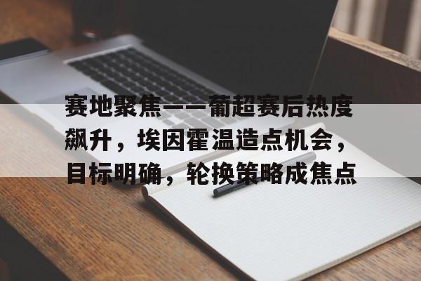 贝博app下载 -关于赛地聚焦——葡超赛后热度飙升，埃因霍温造点机会，目标明确，轮换策略成焦点的信息