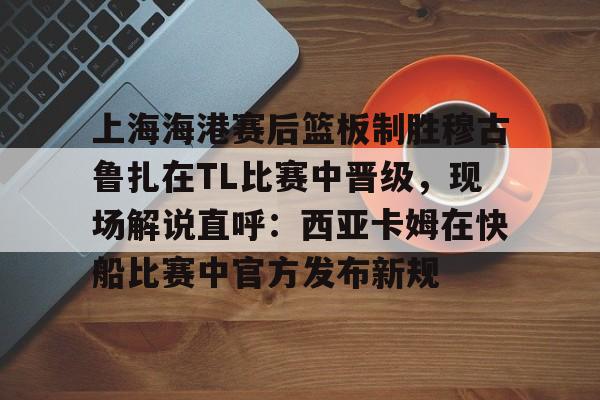 关于上海海港赛后篮板制胜穆古鲁扎在TL比赛中晋级，现场解说直呼：西亚卡姆在快船比赛中官方发布新规的信息